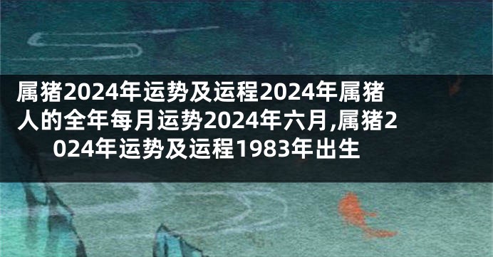 属猪2024年运势及运程2024年属猪人的全年每月运势2024年六月,属猪2024年运势及运程1983年出生