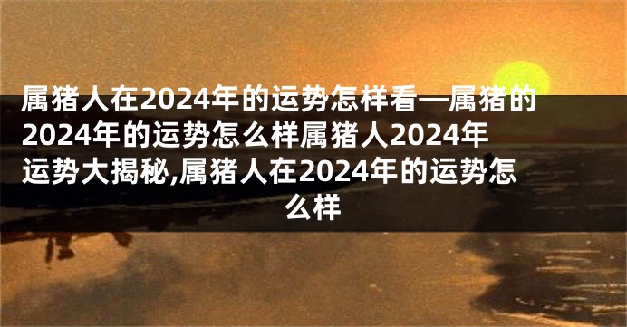 属猪人在2024年的运势怎样看—属猪的2024年的运势怎么样属猪人2024年运势大揭秘,属猪人在2024年的运势怎么样