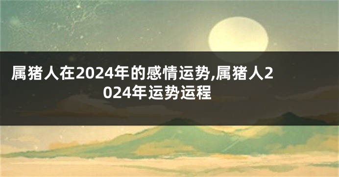 属猪人在2024年的感情运势,属猪人2024年运势运程