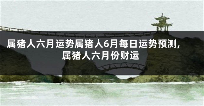 属猪人六月运势属猪人6月每日运势预测,属猪人六月份财运