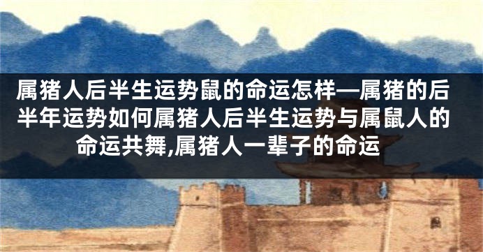 属猪人后半生运势鼠的命运怎样—属猪的后半年运势如何属猪人后半生运势与属鼠人的命运共舞,属猪人一辈子的命运