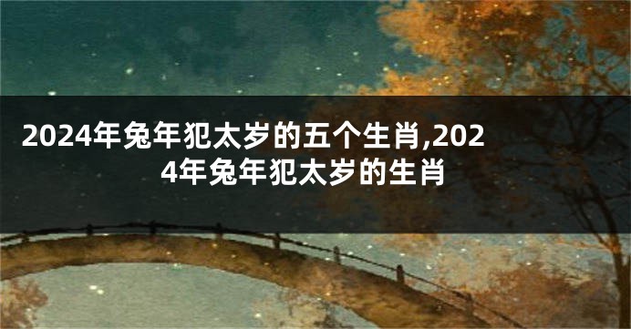 2024年兔年犯太岁的五个生肖,2024年兔年犯太岁的生肖