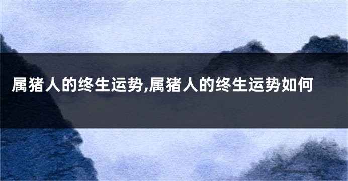 属猪人的终生运势,属猪人的终生运势如何