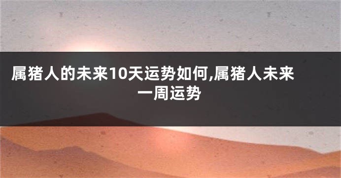 属猪人的未来10天运势如何,属猪人未来一周运势