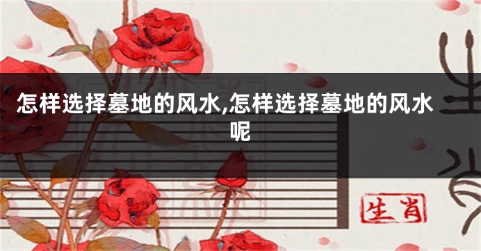 怎样选择墓地的风水,怎样选择墓地的风水呢