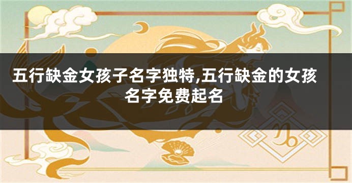 五行缺金女孩子名字独特,五行缺金的女孩名字免费起名