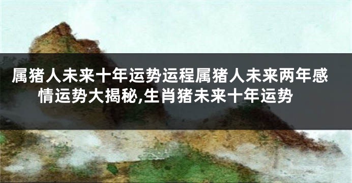 属猪人未来十年运势运程属猪人未来两年感情运势大揭秘,生肖猪未来十年运势