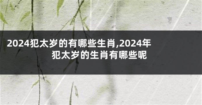 2024犯太岁的有哪些生肖,2024年犯太岁的生肖有哪些呢