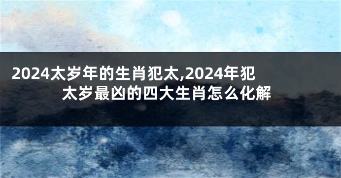 2024太岁年的生肖犯太,2024年犯太岁最凶的四大生肖怎么化解