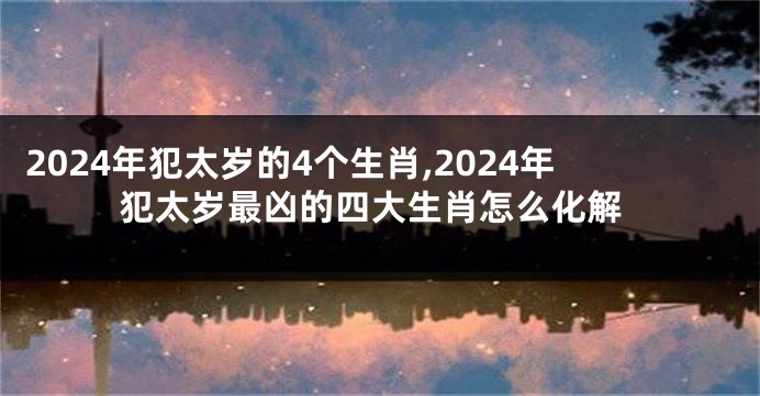 2024年犯太岁的4个生肖,2024年犯太岁最凶的四大生肖怎么化解