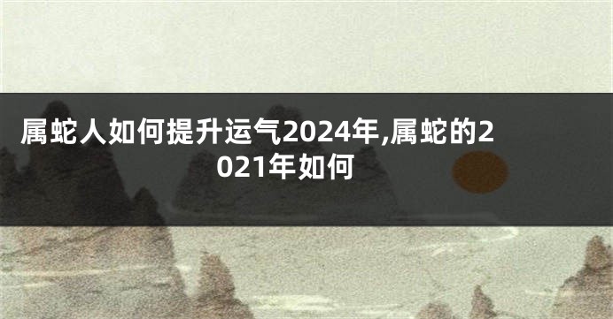 属蛇人如何提升运气2024年,属蛇的2021年如何