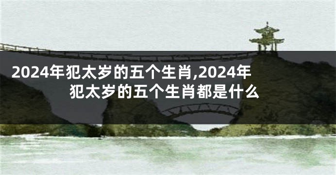 2024年犯太岁的五个生肖,2024年犯太岁的五个生肖都是什么