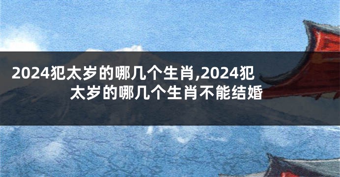 2024犯太岁的哪几个生肖,2024犯太岁的哪几个生肖不能结婚