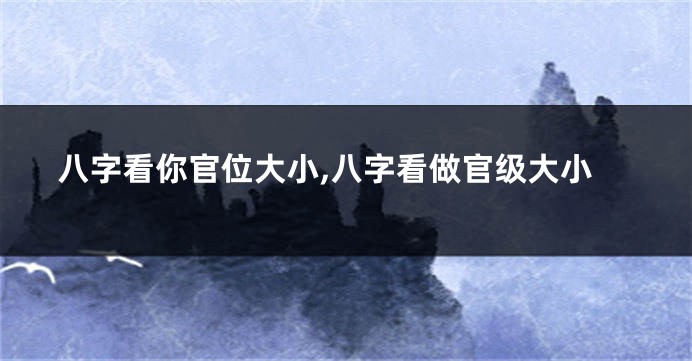 八字看你官位大小,八字看做官级大小