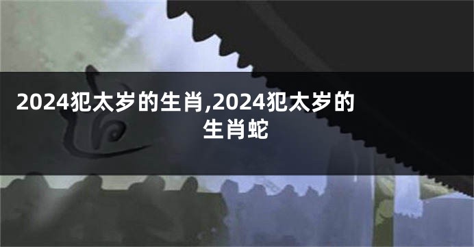 2024犯太岁的生肖,2024犯太岁的生肖蛇