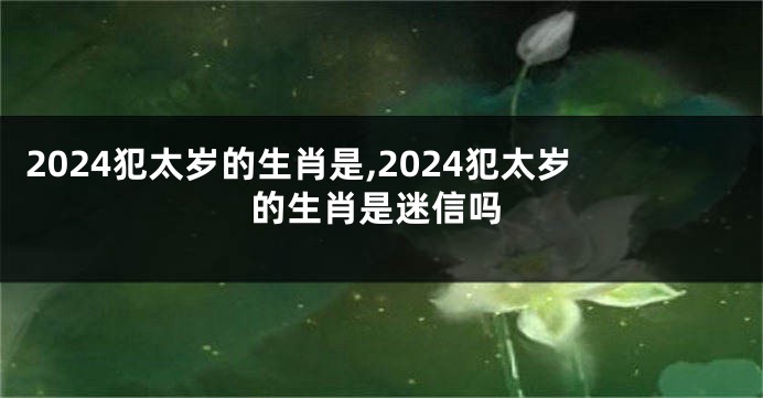 2024犯太岁的生肖是,2024犯太岁的生肖是迷信吗