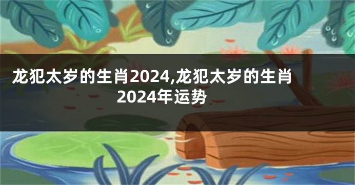 龙犯太岁的生肖2024,龙犯太岁的生肖2024年运势