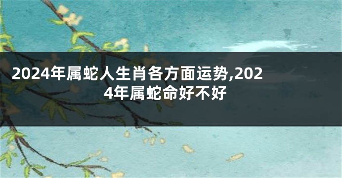 2024年属蛇人生肖各方面运势,2024年属蛇命好不好