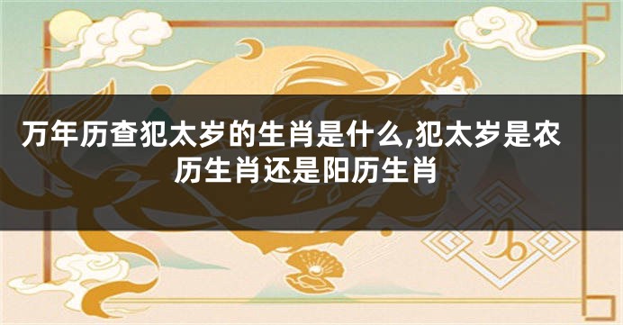 万年历查犯太岁的生肖是什么,犯太岁是农历生肖还是阳历生肖
