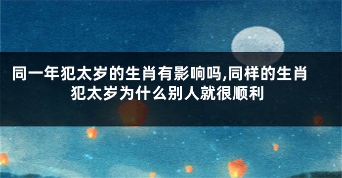 同一年犯太岁的生肖有影响吗,同样的生肖犯太岁为什么别人就很顺利
