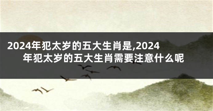 2024年犯太岁的五大生肖是,2024年犯太岁的五大生肖需要注意什么呢