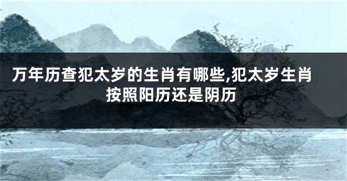 万年历查犯太岁的生肖有哪些,犯太岁生肖按照阳历还是阴历