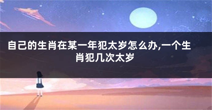 自己的生肖在某一年犯太岁怎么办,一个生肖犯几次太岁