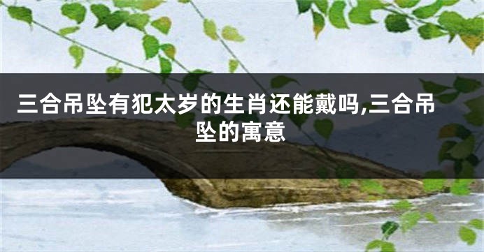 三合吊坠有犯太岁的生肖还能戴吗,三合吊坠的寓意