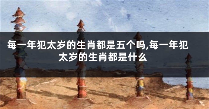 每一年犯太岁的生肖都是五个吗,每一年犯太岁的生肖都是什么