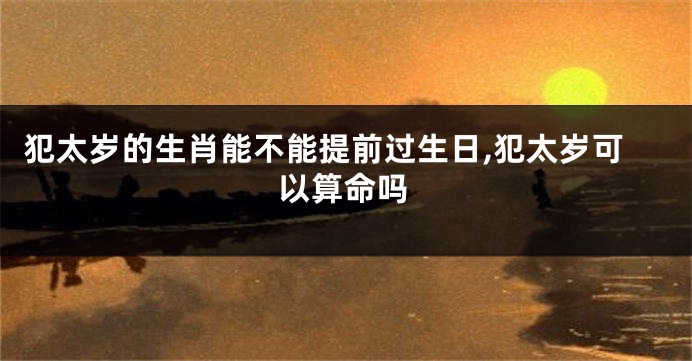犯太岁的生肖能不能提前过生日,犯太岁可以算命吗