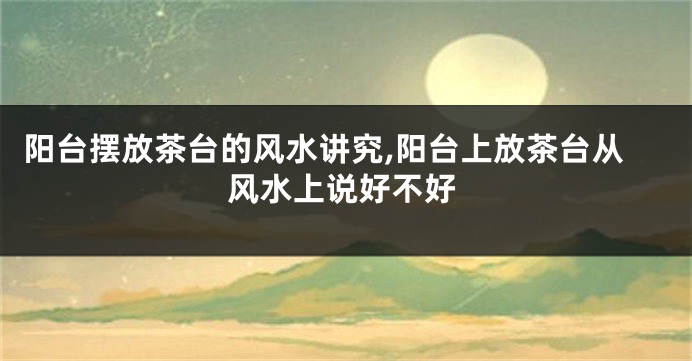 阳台摆放茶台的风水讲究,阳台上放茶台从风水上说好不好