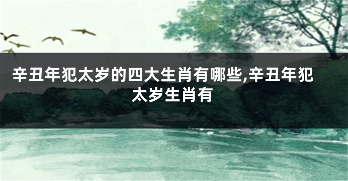辛丑年犯太岁的四大生肖有哪些,辛丑年犯太岁生肖有
