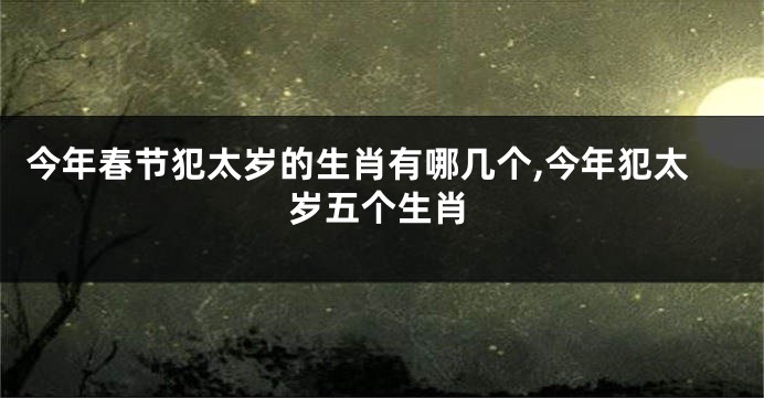 今年春节犯太岁的生肖有哪几个,今年犯太岁五个生肖