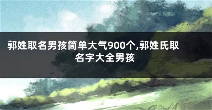 郭姓取名男孩简单大气900个,郭姓氏取名字大全男孩