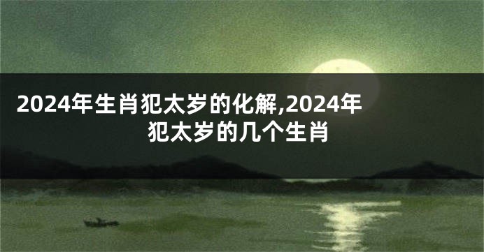 2024年生肖犯太岁的化解,2024年犯太岁的几个生肖