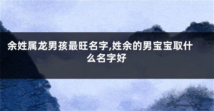 余姓属龙男孩最旺名字,姓余的男宝宝取什么名字好