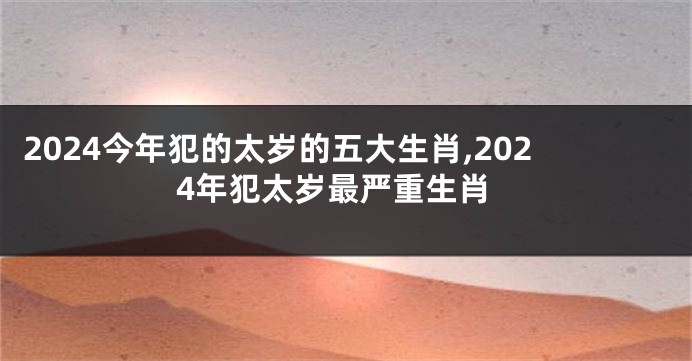 2024今年犯的太岁的五大生肖,2024年犯太岁最严重生肖