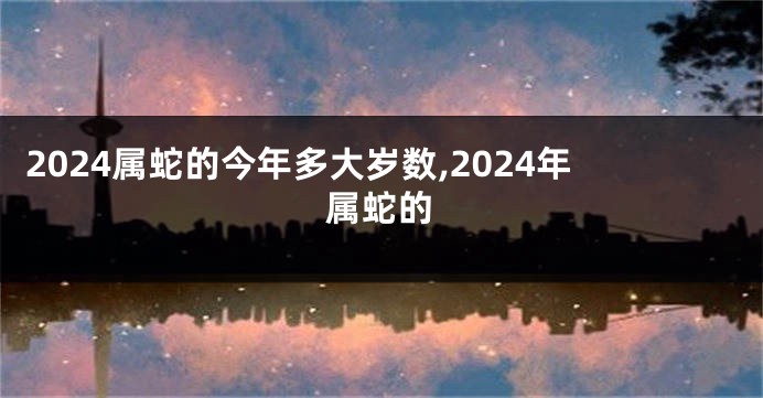 2024属蛇的今年多大岁数,2024年属蛇的
