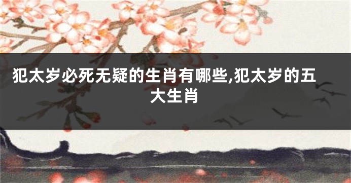 犯太岁必死无疑的生肖有哪些,犯太岁的五大生肖