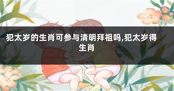 犯太岁的生肖可参与清明拜祖吗,犯太岁得生肖