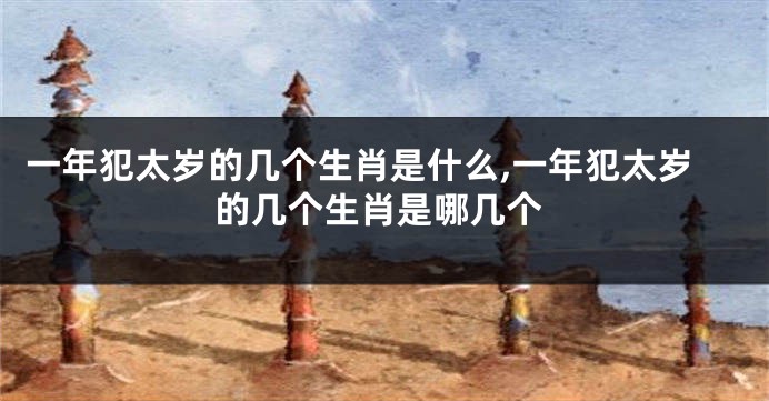 一年犯太岁的几个生肖是什么,一年犯太岁的几个生肖是哪几个