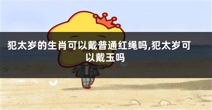 犯太岁的生肖可以戴普通红绳吗,犯太岁可以戴玉吗