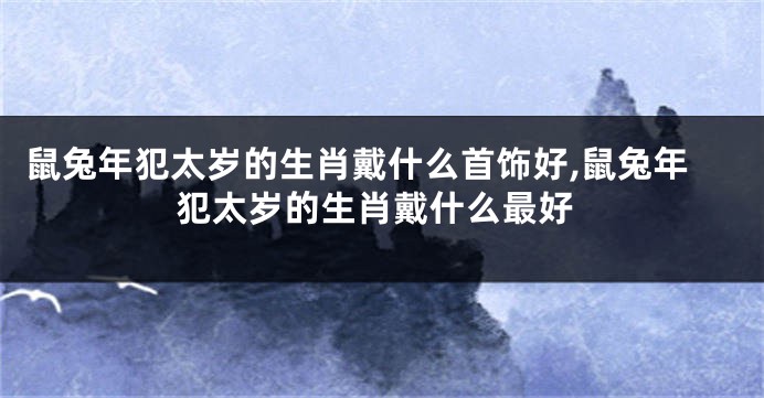 鼠兔年犯太岁的生肖戴什么首饰好,鼠兔年犯太岁的生肖戴什么最好