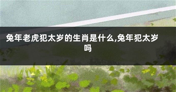 兔年老虎犯太岁的生肖是什么,兔年犯太岁吗