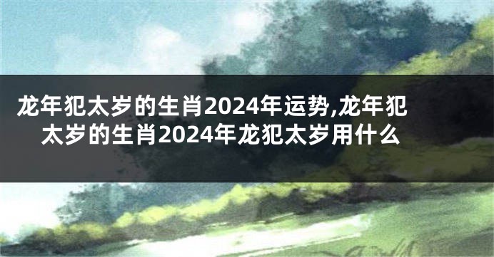 龙年犯太岁的生肖2024年运势,龙年犯太岁的生肖2024年龙犯太岁用什么