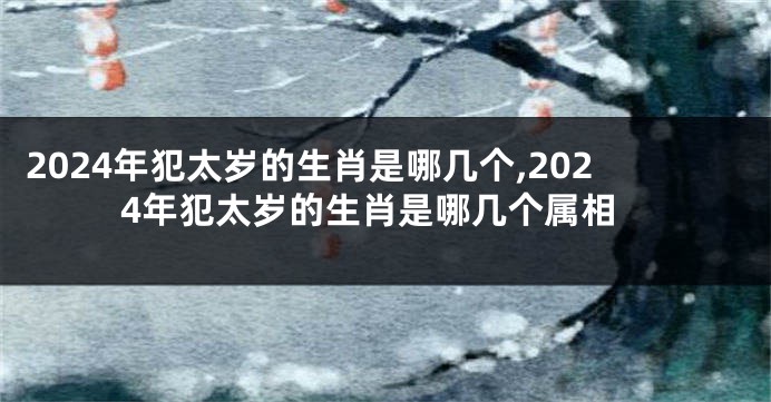 2024年犯太岁的生肖是哪几个,2024年犯太岁的生肖是哪几个属相