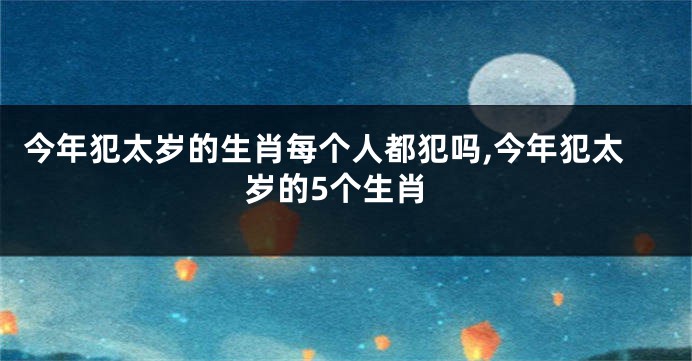 今年犯太岁的生肖每个人都犯吗,今年犯太岁的5个生肖