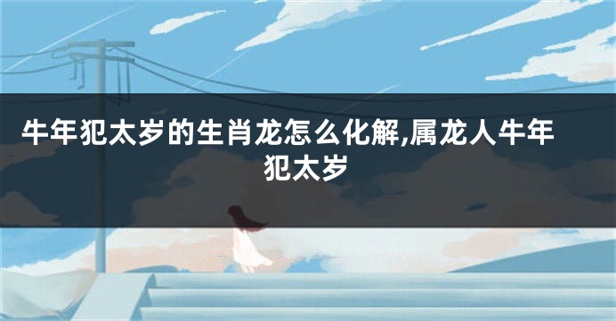 牛年犯太岁的生肖龙怎么化解,属龙人牛年犯太岁