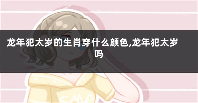 龙年犯太岁的生肖穿什么颜色,龙年犯太岁吗