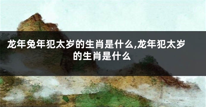 龙年兔年犯太岁的生肖是什么,龙年犯太岁的生肖是什么